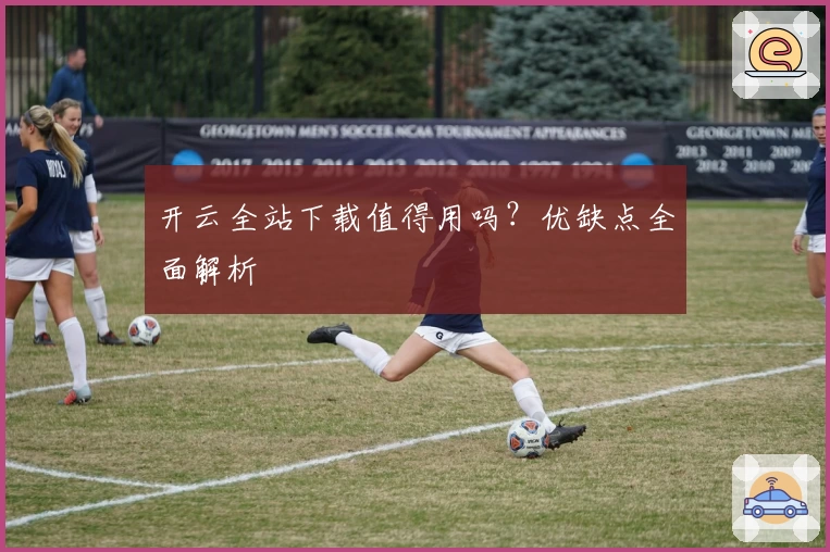 开云全站下载值得用吗？优缺点全面解析