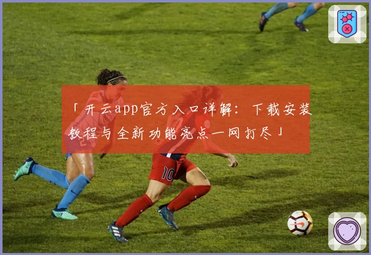 「开云app官方入口详解:下载安装教程与全新功能亮点一网打尽」