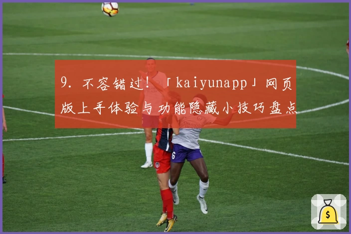 9. 不容错过！「kaiyunapp」网页版上手体验与功能隐藏小技巧盘点