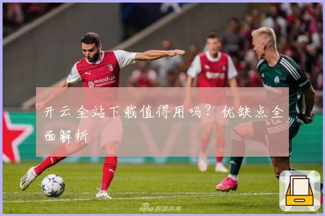 开云全站下载值得用吗？优缺点全面解析