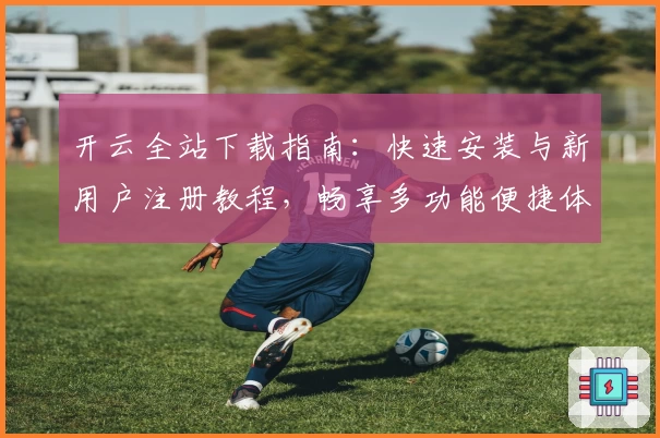 开云全站下载指南：快速安装与新用户注册教程，畅享多功能便捷体验