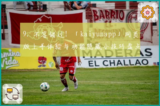 9. 不容错过！「kaiyunapp」网页版上手体验与功能隐藏小技巧盘点